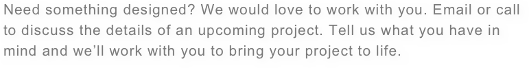 Need something designed? We would love to work with you. Email or call to discuss the details of an upcoming project. Tell us what you have in mind and we’ll work with you to bring your project to life.
